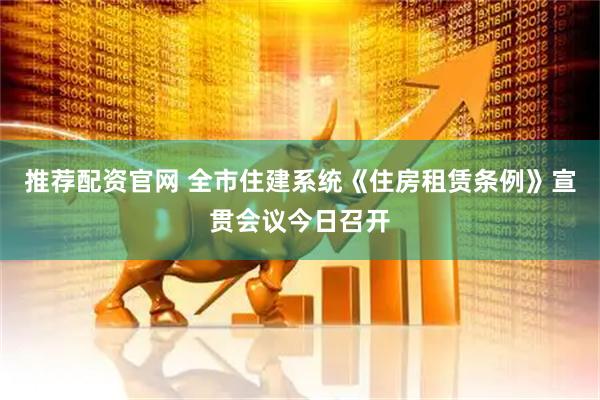 推荐配资官网 全市住建系统《住房租赁条例》宣贯会议今日召开