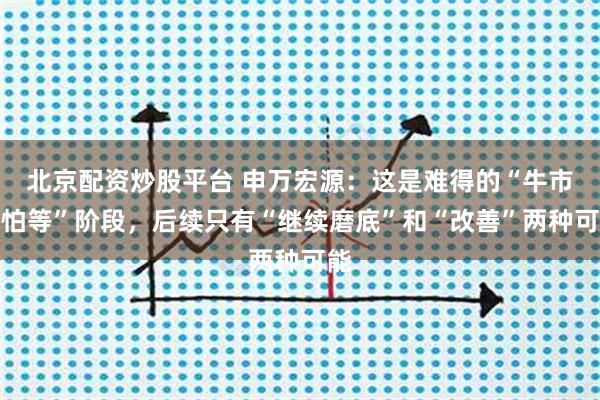 北京配资炒股平台 申万宏源：这是难得的“牛市不怕等”阶段，后续只有“继续磨底”和“改善”两种可能