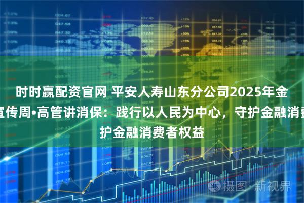 时时赢配资官网 平安人寿山东分公司2025年金融教育宣传周•高管讲消保：践行以人民为中心，守护金融消费者权益