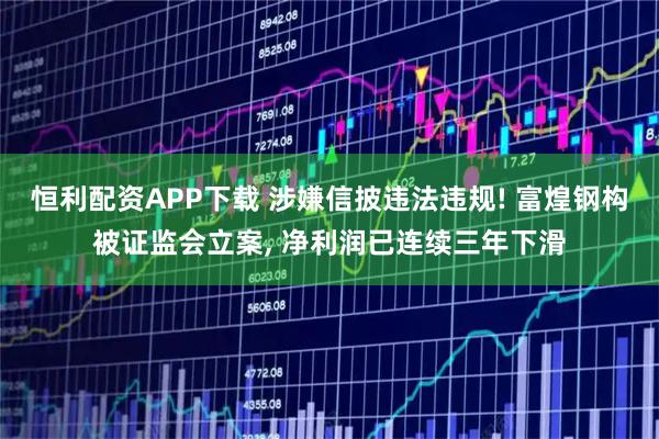 恒利配资APP下载 涉嫌信披违法违规! 富煌钢构被证监会立案, 净利润已连续三年下滑