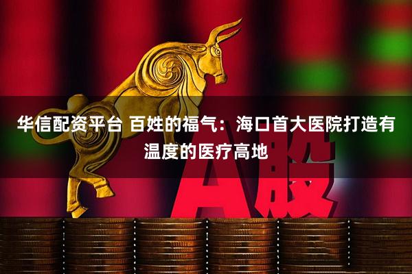 华信配资平台 百姓的福气：海口首大医院打造有温度的医疗高地
