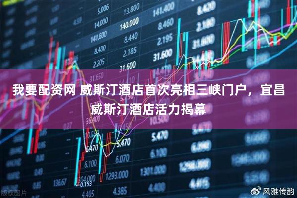 我要配资网 威斯汀酒店首次亮相三峡门户，宜昌威斯汀酒店活力揭幕