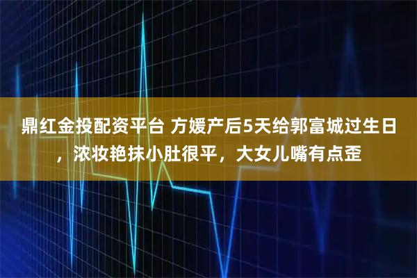 鼎红金投配资平台 方媛产后5天给郭富城过生日，浓妆艳抹小肚很平，大女儿嘴有点歪