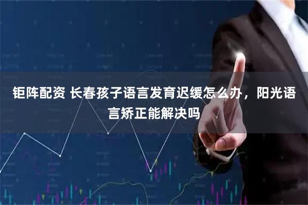 钜阵配资 长春孩子语言发育迟缓怎么办，阳光语言矫正能解决吗
