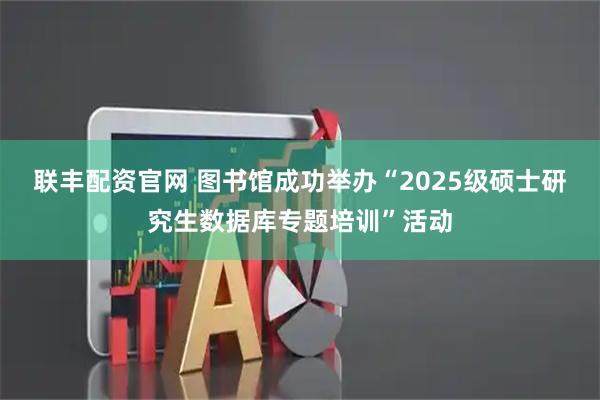 联丰配资官网 图书馆成功举办“2025级硕士研究生数据库专题培训”活动