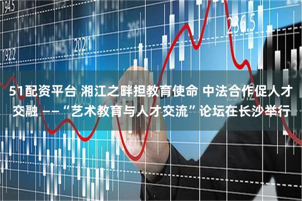 51配资平台 湘江之畔担教育使命 中法合作促人才交融 ——“艺术教育与人才交流”论坛在长沙举行