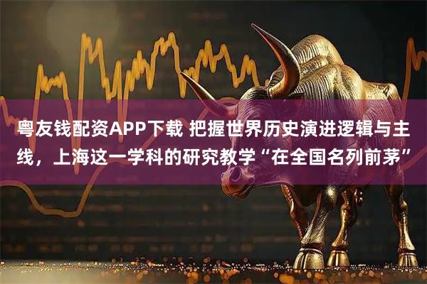 粤友钱配资APP下载 把握世界历史演进逻辑与主线，上海这一学科的研究教学“在全国名列前茅”