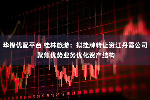 华锋优配平台 桂林旅游：拟挂牌转让资江丹霞公司 聚焦优势业务优化资产结构