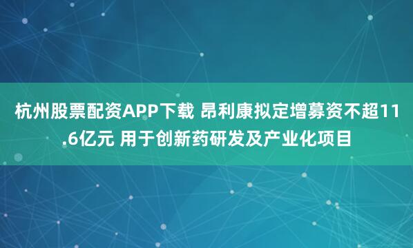 杭州股票配资APP下载 昂利康拟定增募资不超11.6亿元 用于创新药研发及产业化项目