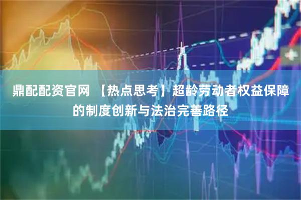鼎配配资官网 【热点思考】超龄劳动者权益保障的制度创新与法治完善路径