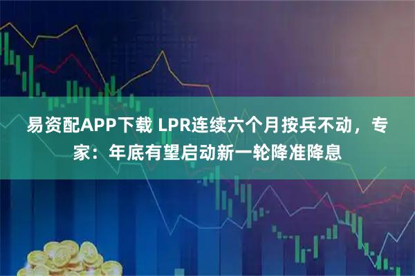 易资配APP下载 LPR连续六个月按兵不动，专家：年底有望启动新一轮降准降息