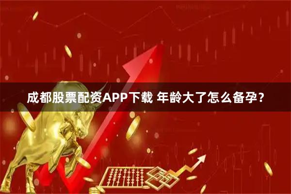 成都股票配资APP下载 年龄大了怎么备孕？