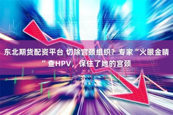 东北期货配资平台 切除宫颈组织？专家“火眼金睛”查HPV，保住了她的宫颈