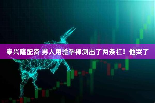 泰兴隆配资 男人用验孕棒测出了两条杠！他哭了