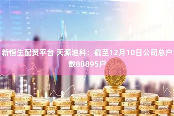 新恒生配资平台 天源迪科：截至12月10日公司总户数88895户