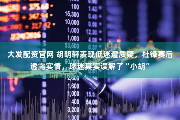 大发配资官网 胡明轩表现低迷遭质疑，杜锋赛后透露实情，球迷其实误解了“小胡”