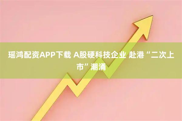 瑶鸿配资APP下载 A股硬科技企业 赴港“二次上市”潮涌