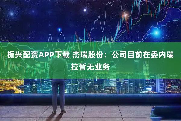 振兴配资APP下载 杰瑞股份：公司目前在委内瑞拉暂无业务