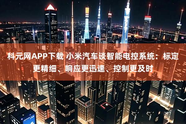 科元网APP下载 小米汽车谈智能电控系统：标定更精细、响应更迅速、控制更及时