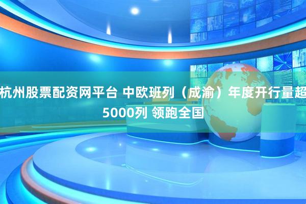 杭州股票配资网平台 中欧班列（成渝）年度开行量超5000列 领跑全国
