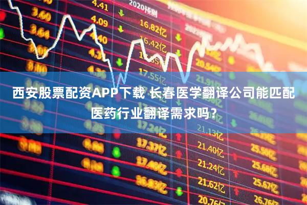 西安股票配资APP下载 长春医学翻译公司能匹配医药行业翻译需求吗？