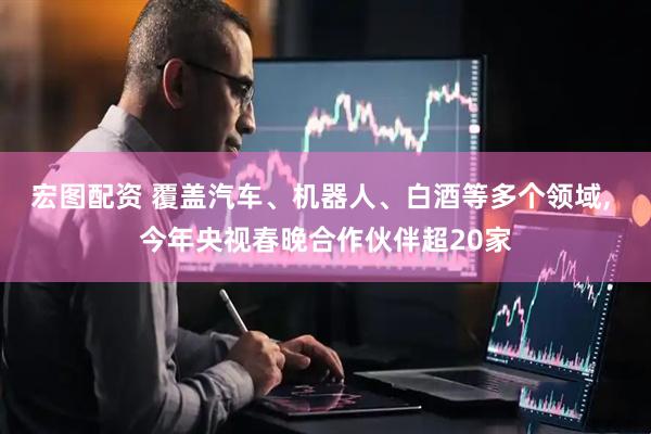 宏图配资 覆盖汽车、机器人、白酒等多个领域, 今年央视春晚合作伙伴超20家