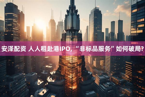安泽配资 人人租赴港IPO, “非标品服务”如何破局?
