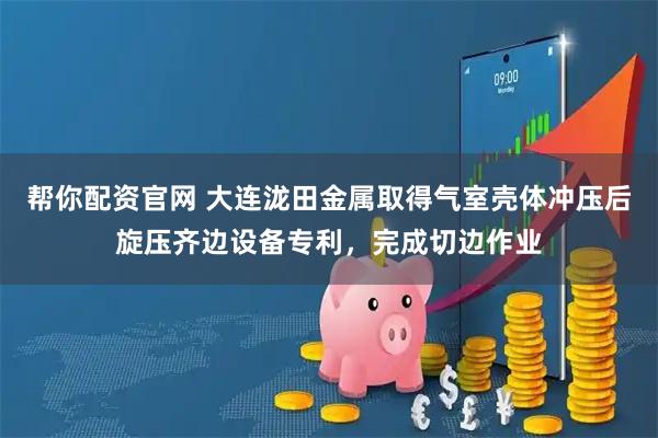 帮你配资官网 大连泷田金属取得气室壳体冲压后旋压齐边设备专利,完成切边作业