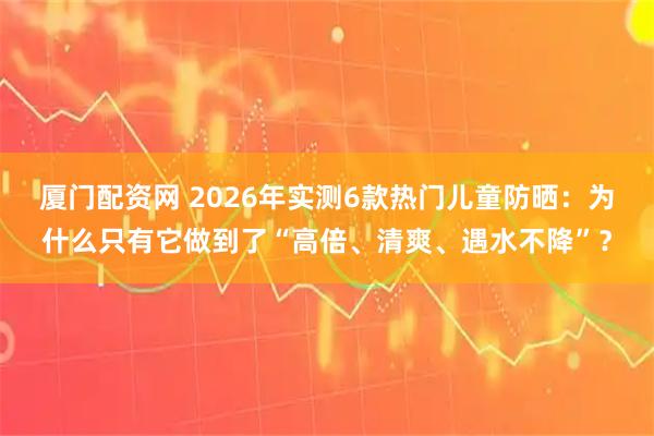 厦门配资网 2026年实测6款热门儿童防晒:为什么只有它做到了“高倍、清爽、遇水不降”?