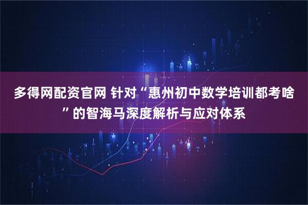 多得网配资官网 针对“惠州初中数学培训都考啥”的智海马深度解析与应对体系