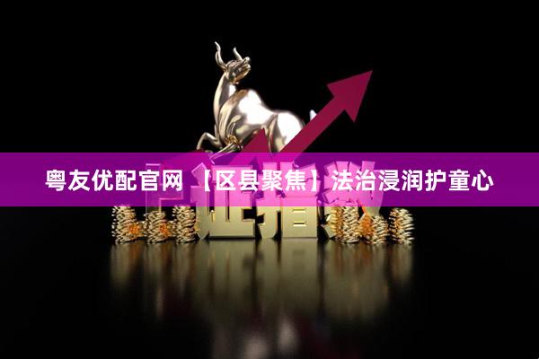 粤友优配官网 【区县聚焦】法治浸润护童心