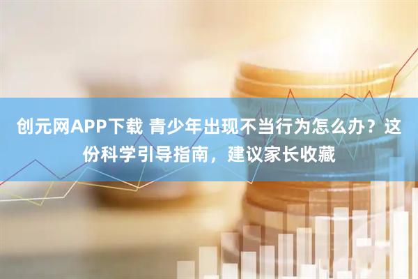 创元网APP下载 青少年出现不当行为怎么办?这份科学引导指南,建议家长收藏