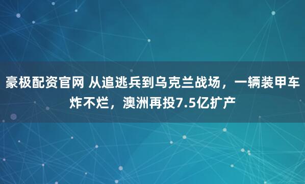 豪极配资官网 从追逃兵到乌克兰战场，一辆装甲车炸不烂，澳洲再投7.5亿扩产